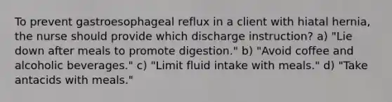 To prevent gastroesophageal reflux in a client with hiatal hernia, the nurse should provide which discharge instruction? a) "Lie down after meals to promote digestion." b) "Avoid coffee and alcoholic beverages." c) "Limit fluid intake with meals." d) "Take antacids with meals."