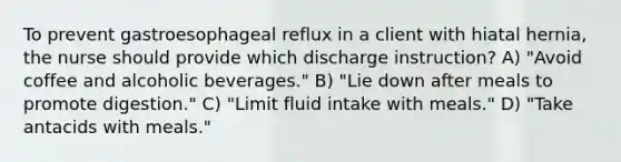 To prevent gastroesophageal reflux in a client with hiatal hernia, the nurse should provide which discharge instruction? A) "Avoid coffee and alcoholic beverages." B) "Lie down after meals to promote digestion." C) "Limit fluid intake with meals." D) "Take antacids with meals."