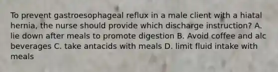 To prevent gastroesophageal reflux in a male client with a hiatal hernia, the nurse should provide which discharge instruction? A. lie down after meals to promote digestion B. Avoid coffee and alc beverages C. take antacids with meals D. limit fluid intake with meals