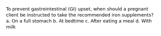 To prevent gastrointestinal (GI) upset, when should a pregnant client be instructed to take the recommended iron supplements? a. On a full stomach b. At bedtime c. After eating a meal d. With milk