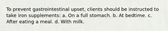 To prevent gastrointestinal upset, clients should be instructed to take iron supplements: a. On a full stomach. b. At bedtime. c. After eating a meal. d. With milk.