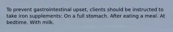 To prevent gastrointestinal upset, clients should be instructed to take iron supplements: On a full stomach. After eating a meal. At bedtime. With milk.