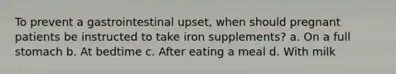 To prevent a gastrointestinal upset, when should pregnant patients be instructed to take iron supplements? a. On a full stomach b. At bedtime c. After eating a meal d. With milk