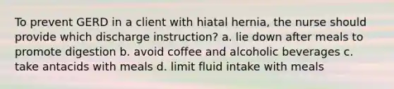 To prevent GERD in a client with hiatal hernia, the nurse should provide which discharge instruction? a. lie down after meals to promote digestion b. avoid coffee and alcoholic beverages c. take antacids with meals d. limit fluid intake with meals