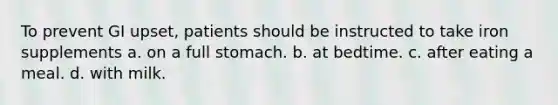 To prevent GI upset, patients should be instructed to take iron supplements a. on a full stomach. b. at bedtime. c. after eating a meal. d. with milk.