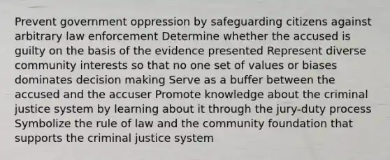 Prevent government oppression by safeguarding citizens against arbitrary law enforcement Determine whether the accused is guilty on the basis of the evidence presented Represent diverse community interests so that no one set of values or biases dominates decision making Serve as a buffer between the accused and the accuser Promote knowledge about the criminal justice system by learning about it through the jury-duty process Symbolize the rule of law and the community foundation that supports the criminal justice system