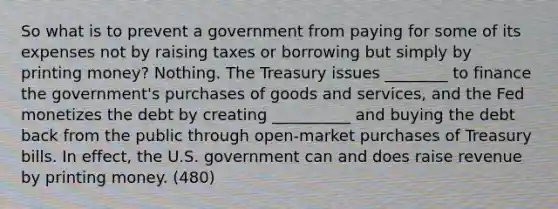 So what is to prevent a government from paying for some of its expenses not by raising taxes or borrowing but simply by printing money? Nothing. The Treasury issues ________ to finance the government's purchases of goods and services, and the Fed monetizes the debt by creating __________ and buying the debt back from the public through open-market purchases of Treasury bills. In effect, the U.S. government can and does raise revenue by printing money. (480)