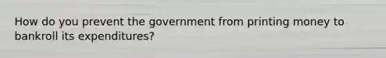 How do you prevent the government from printing money to bankroll its expenditures?