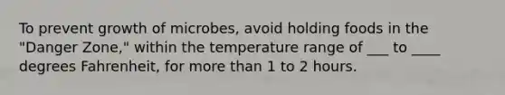 To prevent growth of microbes, avoid holding foods in the "Danger Zone," within the temperature range of ___ to ____ degrees Fahrenheit, for more than 1 to 2 hours.