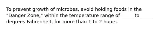 To prevent growth of microbes, avoid holding foods in the "Danger Zone," within the temperature range of _____ to _____ degrees Fahrenheit, for more than 1 to 2 hours.