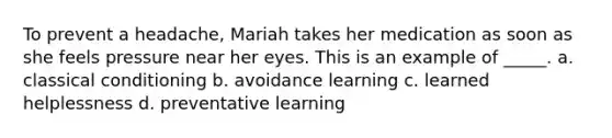 To prevent a headache, Mariah takes her medication as soon as she feels pressure near her eyes. This is an example of _____. a. <a href='https://www.questionai.com/knowledge/kI6awfNO2B-classical-conditioning' class='anchor-knowledge'>classical conditioning</a> b. avoidance learning c. learned helplessness d. preventative learning