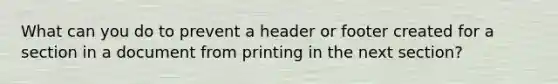 What can you do to prevent a header or footer created for a section in a document from printing in the next section?