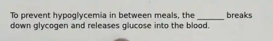 To prevent hypoglycemia in between meals, the _______ breaks down glycogen and releases glucose into the blood.