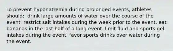 To prevent hyponatremia during prolonged events, athletes should:​ ​ drink large amounts of water over the course of the event. ​restrict salt intakes during the week prior to the event. ​eat bananas in the last half of a long event. ​limit fluid and sports gel intakes during the event. ​favor sports drinks over water during the event.