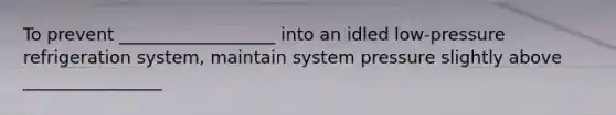 To prevent __________________ into an idled low-pressure refrigeration system, maintain system pressure slightly above ________________