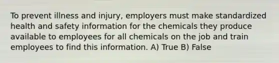 To prevent illness and injury, employers must make standardized health and safety information for the chemicals they produce available to employees for all chemicals on the job and train employees to find this information. A) True B) False