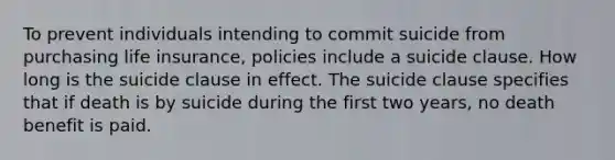 To prevent individuals intending to commit suicide from purchasing life insurance, policies include a suicide clause. How long is the suicide clause in effect. The suicide clause specifies that if death is by suicide during the first two years, no death benefit is paid.