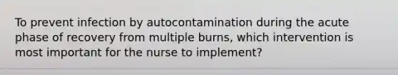 To prevent infection by autocontamination during the acute phase of recovery from multiple burns, which intervention is most important for the nurse to implement?