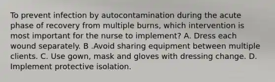 To prevent infection by autocontamination during the acute phase of recovery from multiple burns, which intervention is most important for the nurse to implement? A. Dress each wound separately. B .Avoid sharing equipment between multiple clients. C. Use gown, mask and gloves with dressing change. D. Implement protective isolation.