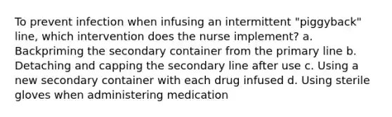 To prevent infection when infusing an intermittent "piggyback" line, which intervention does the nurse implement? a. Backpriming the secondary container from the primary line b. Detaching and capping the secondary line after use c. Using a new secondary container with each drug infused d. Using sterile gloves when administering medication