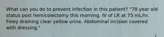 What can you do to prevent infection in this patient? "78 year old status post hemicolectomy this morning. IV of LR at 75 mL/hr. Foley draining clear yellow urine. Abdominal incision covered with dressing."