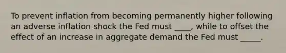 To prevent inflation from becoming permanently higher following an adverse inflation shock the Fed must ____, while to offset the effect of an increase in aggregate demand the Fed must _____.