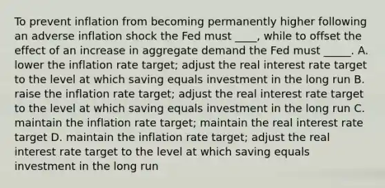 To prevent inflation from becoming permanently higher following an adverse inflation shock the Fed must ____, while to offset the effect of an increase in aggregate demand the Fed must _____. A. lower the inflation rate target; adjust the real interest rate target to the level at which saving equals investment in the long run B. raise the inflation rate target; adjust the real interest rate target to the level at which saving equals investment in the long run C. maintain the inflation rate target; maintain the real interest rate target D. maintain the inflation rate target; adjust the real interest rate target to the level at which saving equals investment in the long run