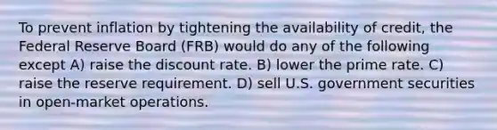 To prevent inflation by tightening the availability of credit, the Federal Reserve Board (FRB) would do any of the following except A) raise the discount rate. B) lower the prime rate. C) raise the reserve requirement. D) sell U.S. government securities in open-market operations.