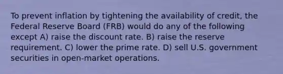 To prevent inflation by tightening the availability of credit, the Federal Reserve Board (FRB) would do any of the following except A) raise the discount rate. B) raise the reserve requirement. C) lower the prime rate. D) sell U.S. government securities in open-market operations.