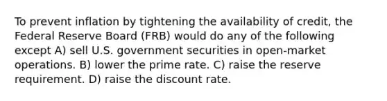 To prevent inflation by tightening the availability of credit, the Federal Reserve Board (FRB) would do any of the following except A) sell U.S. government securities in open-market operations. B) lower the prime rate. C) raise the reserve requirement. D) raise the discount rate.