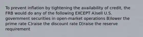 To prevent inflation by tightening the availability of credit, the FRB would do any of the following EXCEPT A)sell U.S. government securities in open-market operations B)lower the prime rate C)raise the discount rate D)raise the reserve requirement