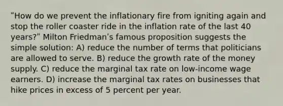 ʺHow do we prevent the inflationary fire from igniting again and stop the roller coaster ride in the inflation rate of the last 40 years?ʺ Milton Friedmanʹs famous proposition suggests the simple solution: A) reduce the number of terms that politicians are allowed to serve. B) reduce the growth rate of the money supply. C) reduce the marginal tax rate on low-income wage earners. D) increase the marginal tax rates on businesses that hike prices in excess of 5 percent per year.