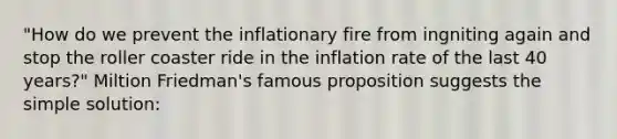 "How do we prevent the inflationary fire from ingniting again and stop the roller coaster ride in the inflation rate of the last 40 years?" Miltion Friedman's famous proposition suggests the simple solution: