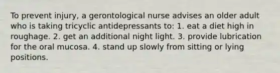 To prevent injury, a gerontological nurse advises an older adult who is taking tricyclic antidepressants to: 1. eat a diet high in roughage. 2. get an additional night light. 3. provide lubrication for the oral mucosa. 4. stand up slowly from sitting or lying positions.