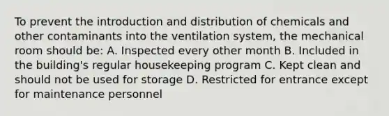 To prevent the introduction and distribution of chemicals and other contaminants into the ventilation system, the mechanical room should be: A. Inspected every other month B. Included in the building's regular housekeeping program C. Kept clean and should not be used for storage D. Restricted for entrance except for maintenance personnel