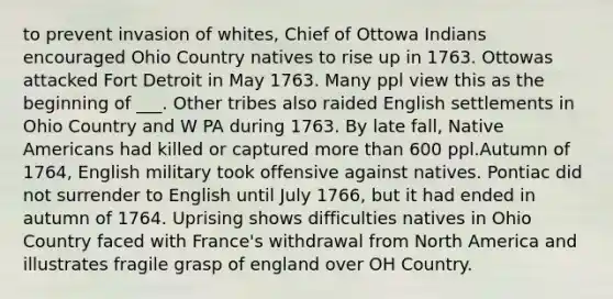 to prevent invasion of whites, Chief of Ottowa Indians encouraged Ohio Country natives to rise up in 1763. Ottowas attacked Fort Detroit in May 1763. Many ppl view this as the beginning of ___. Other tribes also raided English settlements in Ohio Country and W PA during 1763. By late fall, Native Americans had killed or captured more than 600 ppl.Autumn of 1764, English military took offensive against natives. Pontiac did not surrender to English until July 1766, but it had ended in autumn of 1764. Uprising shows difficulties natives in Ohio Country faced with France's withdrawal from North America and illustrates fragile grasp of england over OH Country.