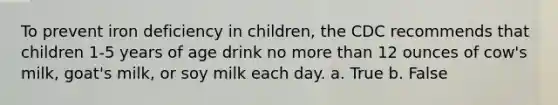 To prevent iron deficiency in children, the CDC recommends that children 1-5 years of age drink no more than 12 ounces of cow's milk, goat's milk, or soy milk each day. a. True b. False