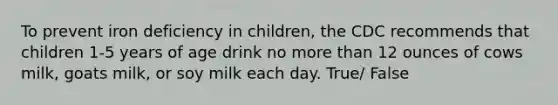 To prevent iron deficiency in children, the CDC recommends that children 1-5 years of age drink no more than 12 ounces of cows milk, goats milk, or soy milk each day. True/ False