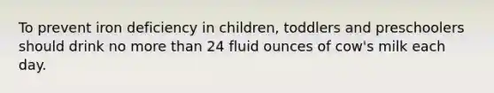 To prevent iron deficiency in children, toddlers and preschoolers should drink no more than 24 fluid ounces of cow's milk each day.