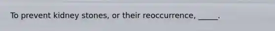 To prevent kidney stones, or their reoccurrence, _____.