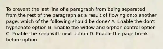 To prevent the last line of a paragraph from being separated from the rest of the paragraph as a result of flowing onto another page, which of the following should be done? A. Enable the don't hyphenate option B. Enable the widow and orphan control option C. Enable the keep with next option D. Enable the page break before option