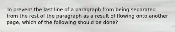 To prevent the last line of a paragraph from being separated from the rest of the paragraph as a result of flowing onto another page, which of the following should be done?