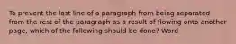 To prevent the last line of a paragraph from being separated from the rest of the paragraph as a result of flowing onto another page, which of the following should be done? Word