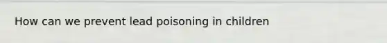How can we prevent lead poisoning in children