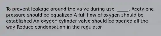 To prevent leakage around the valve during use, _____. Acetylene pressure should be equalized A full flow of oxygen should be established An oxygen cylinder valve should be opened all the way Reduce condensation in the regulator