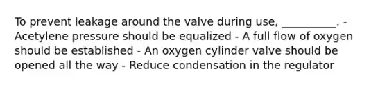 To prevent leakage around the valve during use, __________. - Acetylene pressure should be equalized - A full flow of oxygen should be established - An oxygen cylinder valve should be opened all the way - Reduce condensation in the regulator