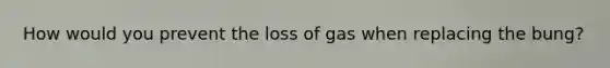 How would you prevent the loss of gas when replacing the bung?