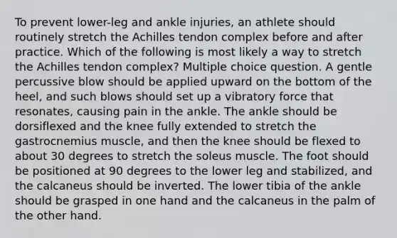 To prevent lower-leg and ankle injuries, an athlete should routinely stretch the Achilles tendon complex before and after practice. Which of the following is most likely a way to stretch the Achilles tendon complex? Multiple choice question. A gentle percussive blow should be applied upward on the bottom of the heel, and such blows should set up a vibratory force that resonates, causing pain in the ankle. The ankle should be dorsiflexed and the knee fully extended to stretch the gastrocnemius muscle, and then the knee should be flexed to about 30 degrees to stretch the soleus muscle. The foot should be positioned at 90 degrees to the lower leg and stabilized, and the calcaneus should be inverted. The lower tibia of the ankle should be grasped in one hand and the calcaneus in the palm of the other hand.