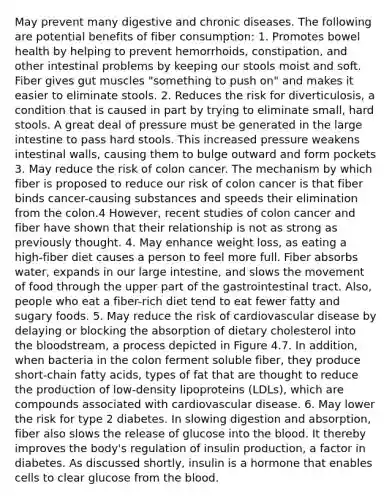 May prevent many digestive and chronic diseases. The following are potential benefits of fiber consumption: 1. Promotes bowel health by helping to prevent hemorrhoids, constipation, and other intestinal problems by keeping our stools moist and soft. Fiber gives gut muscles "something to push on" and makes it easier to eliminate stools. 2. Reduces the risk for diverticulosis, a condition that is caused in part by trying to eliminate small, hard stools. A great deal of pressure must be generated in the large intestine to pass hard stools. This increased pressure weakens intestinal walls, causing them to bulge outward and form pockets 3. May reduce the risk of colon cancer. The mechanism by which fiber is proposed to reduce our risk of colon cancer is that fiber binds cancer-causing substances and speeds their elimination from the colon.4 However, recent studies of colon cancer and fiber have shown that their relationship is not as strong as previously thought. 4. May enhance weight loss, as eating a high-fiber diet causes a person to feel more full. Fiber absorbs water, expands in our large intestine, and slows the movement of food through the upper part of the gastrointestinal tract. Also, people who eat a fiber-rich diet tend to eat fewer fatty and sugary foods. 5. May reduce the risk of cardiovascular disease by delaying or blocking the absorption of dietary cholesterol into the bloodstream, a process depicted in Figure 4.7. In addition, when bacteria in the colon ferment soluble fiber, they produce short-chain fatty acids, types of fat that are thought to reduce the production of low-density lipoproteins (LDLs), which are compounds associated with cardiovascular disease. 6. May lower the risk for type 2 diabetes. In slowing digestion and absorption, fiber also slows the release of glucose into the blood. It thereby improves the body's regulation of insulin production, a factor in diabetes. As discussed shortly, insulin is a hormone that enables cells to clear glucose from the blood.