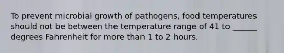 To prevent microbial growth of pathogens, food temperatures should not be between the temperature range of 41 to ______ degrees Fahrenheit for more than 1 to 2 hours.